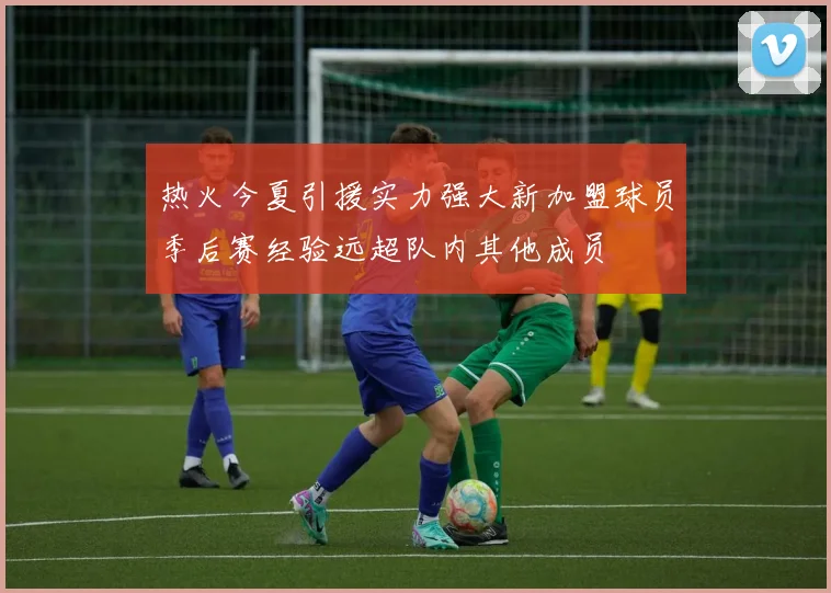 热火今夏引援实力强大新加盟球员季后赛经验远超队内其他成员