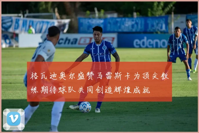 格瓦迪奥尔盛赞马雷斯卡为顶尖教练期待球队共同创造辉煌成就