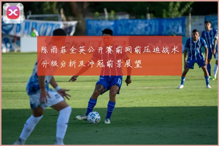 陈雨菲全英公开赛前网前压迫战术升级分析及冲冠前景展望