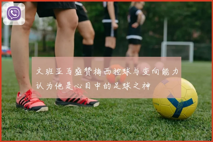 文班亚马盛赞梅西控球与变向能力认为他是心目中的足球之神