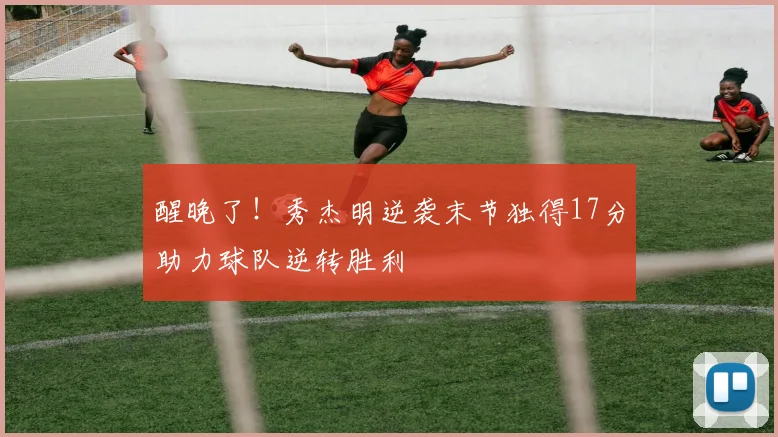 醒晚了！秀杰明逆袭末节独得17分助力球队逆转胜利