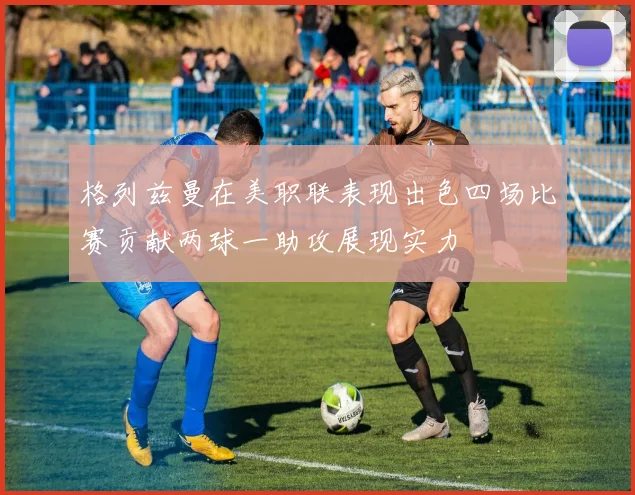 格列兹曼在美职联表现出色四场比赛贡献两球一助攻展现实力