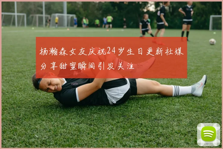 杨瀚森女友庆祝24岁生日更新社媒分享甜蜜瞬间引发关注