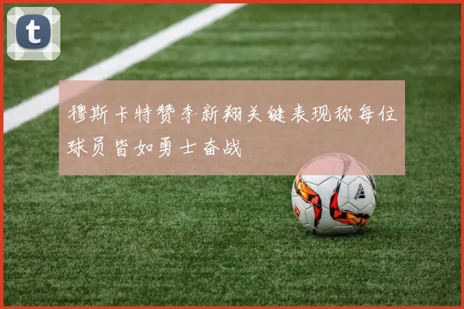穆斯卡特赞李新翔关键表现称每位球员皆如勇士奋战
