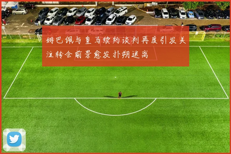 姆巴佩与皇马续约谈判再度引发关注转会前景愈发扑朔迷离