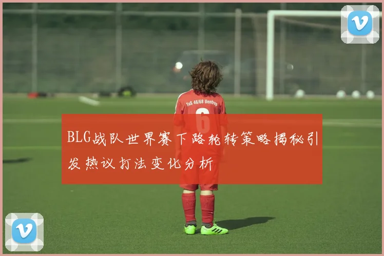 BLG战队世界赛下路轮转策略揭秘引发热议打法变化分析