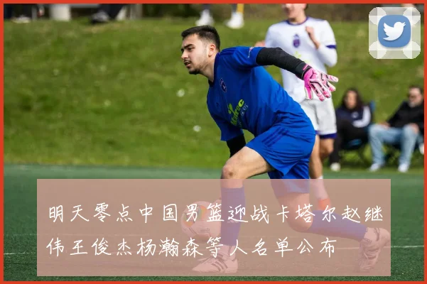 明天零点中国男篮迎战卡塔尔赵继伟王俊杰杨瀚森等人名单公布