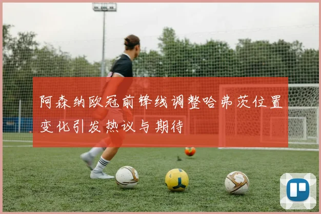 阿森纳欧冠前锋线调整哈弗茨位置变化引发热议与期待