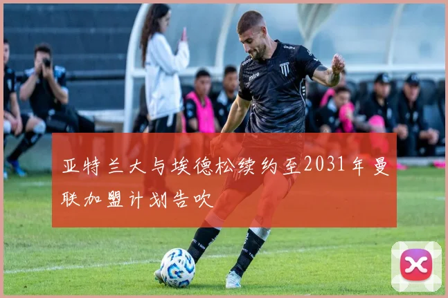 亚特兰大与埃德松续约至2031年曼联加盟计划告吹